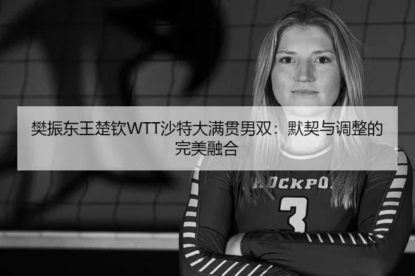 樊振东王楚钦WTT沙特大满贯男双：默契与调整的完美融合