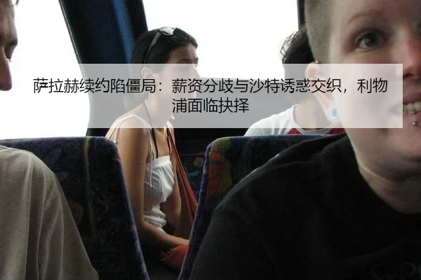 萨拉赫续约陷僵局：薪资分歧与沙特诱惑交织，利物浦面临抉择