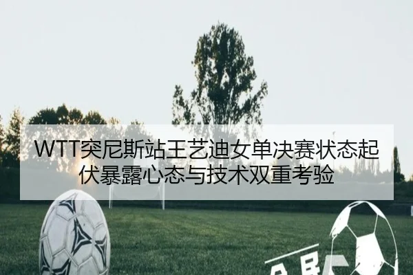 WTT突尼斯站王艺迪女单决赛状态起伏暴露心态与技术双重考验