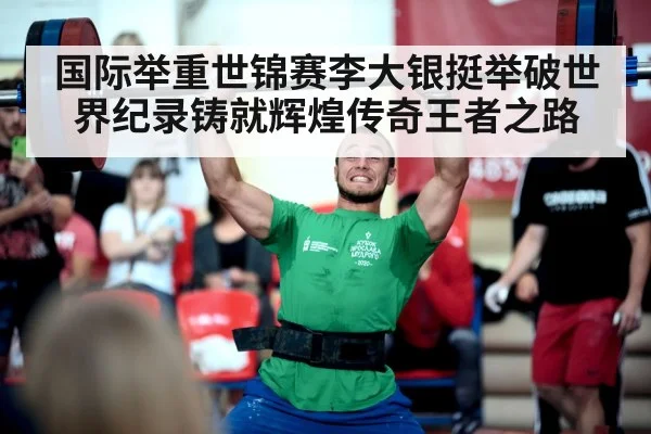 国际举重世锦赛李大银挺举破世界纪录铸就辉煌传奇王者之路